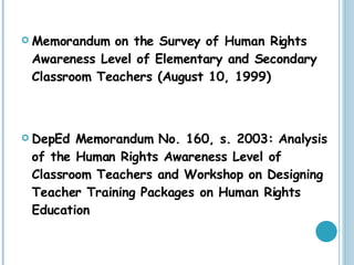 Memorandum on the Survey of Human Rights Awareness Level of Elementary and Secondary Classroom Teachers (August 10, 1999) DepEd Memorandum No. 160, s. 2003: Analysis of the Human Rights Awareness Level of Classroom Teachers and Workshop on Designing Teacher Training Packages on Human Rights Education 