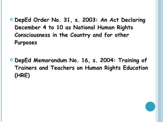 DepEd Order No. 31, s. 2003: An Act Declaring December 4 to 10 as National Human Rights Consciousness in the Country and for other Purposes DepEd Memorandum No. 16, s. 2004: Training of Trainers and Teachers on Human Rights Education (HRE) 