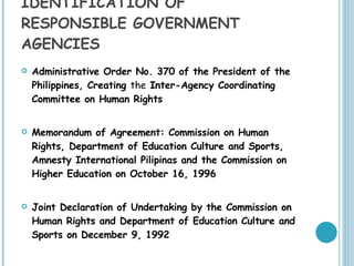 IDENTIFICATION OF  RESPONSIBLE GOVERNMENT AGENCIES Administrative Order No. 370 of the President of the Philippines, Creating  the  Inter-Agency Coordinating Committee on Human Rights Memorandum of Agreement: Commission on Human Rights, Department of Education Culture and Sports, Amnesty International Pilipinas and the Commission on Higher Education on October 16, 1996   Joint Declaration of Undertaking by the Commission on Human Rights and Department of Education Culture and Sports on December 9, 1992  