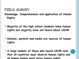 FIELD SURVEY Knowledge, Comprehension and application of Human Rights Majority of the high school students know human rights but majority have not heard about UDHR Schools, parents and media are sources of human rights A large number of those who heard UDHR said that all countries must observe human rights and all human beings must enjoy human rights 