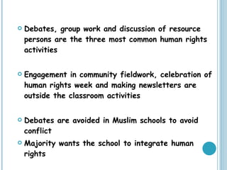 Debates, group work and discussion of resource persons are the three most common human rights activities Engagement in community fieldwork, celebration of human rights week and making newsletters are outside the classroom activities Debates are avoided in Muslim schools to avoid conflict Majority wants the school to integrate human rights 