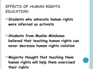 EFFECTS OF HUMAN RIGHTS EDUCATION Students who advocate human rights were inferred as activists Students from Muslim Mindanao believed that teaching human rights can never decrease human rights violation Majority thought that teaching them  human rights will help them exercised their rights  