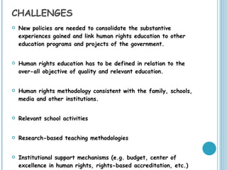 CHALLENGES New policies are needed to consolidate the substantive experiences gained and link human rights education to other education programs and projects of the government. Human rights education has to be defined in relation to the over-all objective of quality and relevant education. Human rights methodology consistent with the family, schools, media and other institutions. Relevant school activities Research-based teaching methodologies Institutional support mechanisms (e.g. budget, center of excellence in human rights, rights-based accreditation, etc.) 