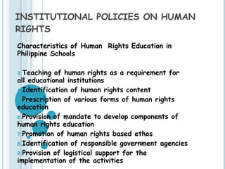 INSTITUTIONAL POLICIES ON HUMAN RIGHTS Characteristics of Human  Rights Education in Philippine Schools Teaching of human rights as a requirement for all educational institutions Identification of human rights content Prescription of various forms of human rights education Provision of mandate to develop components of human rights education Promotion of human rights based ethos Identification of responsible government agencies Provision of logistical support for the implementation of the activities 