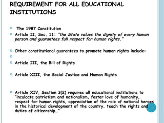 TEACHING OF HUMAN RIGHTS AS A REQUIREMENT FOR ALL EDUCATIONAL INSTITUTIONS The 1987 Constitution Article II, Sec. 11:  “the State values the dignity of every human person and guarantees full respect for human rights.” Other constitutional guarantees to promote human rights include:    Article III, the Bill of Rights  Article XIII, the Social Justice and Human Rights  Article XIV, Section 3(2) requires all educational institutions to “inculcate patriotism and nationalism, foster love of humanity, respect for human rights, appreciation of the role of national heroes in the historical development of the country, teach the rights and duties of citizenship…”  