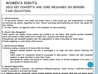 WOMEN’S RIGHTS  DECS KEY CONCEPTS AND CORE MESSAGES ON GENDER-FAIR EDUCATION A. Shared Parenting 1. In two parent families, both father and mother share in child-rearing joys and responsibilities to develop the nurturing and emotive capabilities of each. Parents exercising shared parenting are better role models for their children. 2. In other families, all supportive adults in the household can share parenting. B. Shared Home Management Both parents are capable income earners and providers for the family. Both parents perform household chores and attend to family needs such as health care, recreation and values education. Economically able household members have the responsibility to share in providing for family needs. Family budgeting is a joint family affair/concern. C. Shared Decision-Making Decision-making is shared at all levels within the family. Openness between husband and wife is encouraged in all major and minor matters affecting the family. Family council for consultation should be encouraged to allow parents, children and other household members to speak and listen to each other freely. Determining the number and spacing of children and/or choice of fertility mnagement to be used is a joint decision of husband and wife. D. Equalized Opportunities Equal opportunity in education, non-traditional livelihood/occupation, health services, credit/loan programs should be provided to both male and female. e.g. Admission policies, scholarship, policies training guidelines should be reviewed. Both male and female should have an access to resources i.e. information, training, technology, credit. 