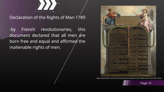 Declaration of the Rights of Man 1789
-by French revolutionaries, this
document declared that all men are
born free and equal and affirmed the
inalienable rights of men.
Page 10
https://www.elysee.fr/en/french-presidency/the-declaration-of-the-rights-of-man-and-of-the-citizen
 