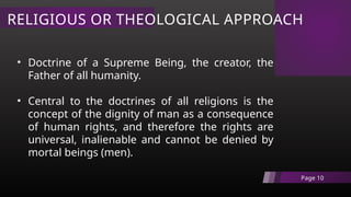 RELIGIOUS OR THEOLOGICAL APPROACH
Page 10
• Doctrine of a Supreme Being, the creator, the
Father of all humanity.
• Central to the doctrines of all religions is the
concept of the dignity of man as a consequence
of human rights, and therefore the rights are
universal, inalienable and cannot be denied by
mortal beings (men).
 