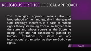 RELIGIOUS OR THEOLOGICAL APPROACH
Page 11
• The theological approach means also the
brotherhood of men and equality in the eyes of
God. Theology, therefore, is a basis of human
rights theory stemming from a law higher than
the state and whose source as the Supreme
being. They are not concessions granted by
human institutions or states, or any
international organization as they are God-given
rights.
 