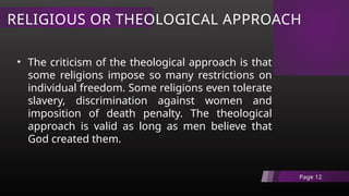 RELIGIOUS OR THEOLOGICAL APPROACH
Page 12
• The criticism of the theological approach is that
some religions impose so many restrictions on
individual freedom. Some religions even tolerate
slavery, discrimination against women and
imposition of death penalty. The theological
approach is valid as long as men believe that
God created them.
 