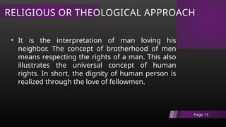 RELIGIOUS OR THEOLOGICAL APPROACH
Page 13
• It is the interpretation of man loving his
neighbor. The concept of brotherhood of men
means respecting the rights of a man. This also
illustrates the universal concept of human
rights. In short, the dignity of human person is
realized through the love of fellowmen.
 