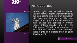 INTRODUCTION
Human rights are as old as human
society. In this chapter, we will delve into
this compelling subject. Our discussion
will take us through the historical
origins and significant milestones that
have shaped the concept of human
rights internationally and in the
Philippines. We will also examine the
fundamental theories that underpin
these rights and explore their ongoing
development.
Page 02
 