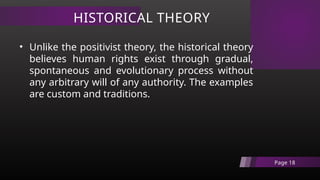 HISTORICAL THEORY
Page 18
• Unlike the positivist theory, the historical theory
believes human rights exist through gradual,
spontaneous and evolutionary process without
any arbitrary will of any authority. The examples
are custom and traditions.
 