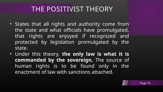 THE POSITIVIST THEORY
Page 19
• States that all rights and authority come from
the state and what officials have promulgated,
that rights are enjoyed if recognized and
protected by legislation promulgated by the
state.
• Under this theory, the only law is what it is
commanded by the sovereign. The source of
human rights is to be found only in the
enactment of law with sanctions attached.
 