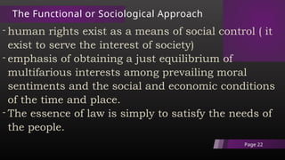 The Functional or Sociological Approach
- human rights exist as a means of social control ( it
exist to serve the interest of society)
- emphasis of obtaining a just equilibrium of
multifarious interests among prevailing moral
sentiments and the social and economic conditions
of the time and place.
- The essence of law is simply to satisfy the needs of
the people.
Page 22
 
