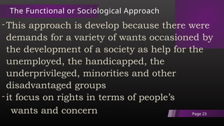 The Functional or Sociological Approach
-This approach is develop because there were
demands for a variety of wants occasioned by
the development of a society as help for the
unemployed, the handicapped, the
underprivileged, minorities and other
disadvantaged groups
-it focus on rights in terms of people’s
wants and concern Page 23
 