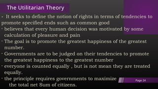The Utilitarian Theory
- It seeks to define the notion of rights in terms of tendencies to
promote specified ends such as common good
- believes that every human decision was motivated by some
calculation of pleasure and pain
- The goal is to promote the greatest happiness of the greatest
number.
- Governments are to be judged on their tendencies to promote
the greatest happiness to the greatest number
- everyone is counted equally , but is not mean they are treated
equally.
- the principle requires governments to maximize
the total net Sum of citizens.
Page 24
 