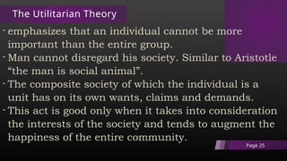 The Utilitarian Theory
- emphasizes that an individual cannot be more
important than the entire group.
- Man cannot disregard his society. Similar to Aristotle
“the man is social animal”.
- The composite society of which the individual is a
unit has on its own wants, claims and demands.
- This act is good only when it takes into consideration
the interests of the society and tends to augment the
happiness of the entire community.
Page 25
 