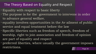 The Theory Based on Equality and Respect
- Equality with respect to basic liberty
- The purpose is for the government to intervene in order
to advance general welfare.
- equality involves opportunities in the Av ailment of public
service and equal treatment before the law
- Specific liberties such as freedom of speech, freedom of
worship, right to join association and freedom of opinion
are part of equality and respect
- preferred liberties, where usually the government imposes
restrictions. Page 28
 