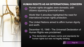 Human rights struggles were domestic, with
citizens opposing tyrannical rulers.
HUMAN RIGHTS AS AN INTERNATIONAL CONCERN
World War II atrocities highlighted the need for
international human rights protection.
The United Nations aimed to affirm human dignity
and worth.
December 10, 1948 - The Universal Declaration of
Human Rights was proclaimed:
This declaration set basic norms and standards for
human rights but was not legally binding.
Page 30
 