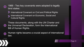 1966 - Two key covenants were adopted to legally
bind states:
These documents, along with the UN Charter and
the Universal Declaration, form the International
Bill of Human Rights.
Human rights became a crucial aspect of international
law.
International Covenant on Civil and Political Rights
International Covenant on Economic, Social and
Cultural Rights
Page 31
 