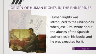 ORIGIN OF HUMAN RIGHTS IN THE PHILIPPINES
Human Rights was
introduced to the Philippines
when Jose Rizal wrote about
the abuses of the Spanish
authorities in his books and
he was executed for it.
Page 34
 