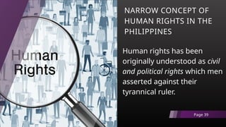 NARROW CONCEPT OF
HUMAN RIGHTS IN THE
PHILIPPINES
Human rights has been
originally understood as civil
and political rights which men
asserted against their
tyrannical ruler.
Page 39
 