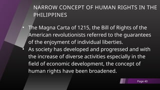 NARROW CONCEPT OF HUMAN RIGHTS IN THE
PHILIPPINES
• The Magna Carta of 1215, the Bill of Rights of the
American revolutionists referred to the guarantees
of the enjoyment of individual liberties.
• As society has developed and progressed and with
the increase of diverse activities especially in the
field of economic development, the concept of
human rights have been broadened.
Page 40
 