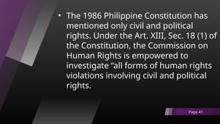 • The 1986 Philippine Constitution has
mentioned only civil and political
rights. Under the Art. XIII, Sec. 18 (1) of
the Constitution, the Commission on
Human Rights is empowered to
investigate “all forms of human rights
violations involving civil and political
rights.
Page 41
 