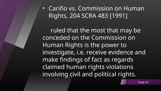• Cariño vs. Commission on Human
Rights, 204 SCRA 483 [1991]
ruled that the most that may be
conceded on the Commission on
Human Rights is the power to
investigate, i.e. receive evidence and
make findings of fact as regards
claimed human rights violations
involving civil and political rights.
Page 42
 