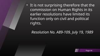 • It is not surprising therefore that the
commission on Human Rights in its
earlier resolutions have limited its
function only on civil and political
rights.
Resolution No. A89-109, July 19, 1989
Page 44
 