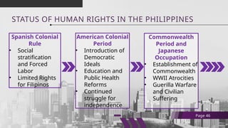 STATUS OF HUMAN RIGHTS IN THE PHILIPPINES
Spanish Colonial
Rule
• Social
stratification
and Forced
Labor
• Limited Rights
for Filipinos
Page 46
American Colonial
Period
• Introduction of
Democratic
Ideals
• Education and
Public Health
Reforms
• Continued
struggle for
independence
Commonwealth
Period and
Japanese
Occupation
• Establishment of
Commonwealth
• WWII Atrocities
• Guerilla Warfare
and Civilian
Suffering
 
