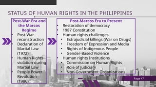 STATUS OF HUMAN RIGHTS IN THE PHILIPPINES
Post-War Era and
the Marcos
Regime
• Post-War
reconstruction
• Declaration of
Martial Law
(1972)
• Human Rights
violation during
Martial Law
• People Power
Revolution
(1986)
Page 47
Post-Marcos Era to Present
• Restoration of democracy
• 1987 Constitution
• Human rights challenges
• Extrajudicial killings (War on Drugs)
• Freedom of Expression and Media
• Rights of Indigenous People
• Gender-Based Violence
• Human rights Institutions
• Commission on Human Rights
• Role of Judiciary
• Non-Government Organizations
 