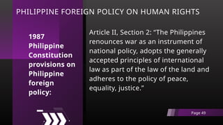 PHILIPPINE FOREIGN POLICY ON HUMAN RIGHTS
Article II, Section 2: “The Philippines
renounces war as an instrument of
national policy, adopts the generally
accepted principles of international
law as part of the law of the land and
adheres to the policy of peace,
equality, justice.”
Page 49
1987
Philippine
Constitution
provisions on
Philippine
foreign
policy:
 