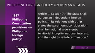 PHILIPPINE FOREIGN POLICY ON HUMAN RIGHTS
Article II, Section 7: “The State shall
pursue an independent foreign
policy. In its relations with other
states the paramount consideration
shall be national sovereignty,
territorial integrity, national interest,
and the right to self-determination.”
Page 50
1987
Philippine
Constitution
provisions on
Philippine
foreign
policy:
 