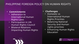 PHILIPPINE FOREIGN POLICY ON HUMAN RIGHTS
• Challenges
• Domestic vs
International Human
Rights Priorities
• Balancing National
Security and Human
rights priorities
• Enhancing Human Rights
Education
Page 52
• Commitments
• Adherence to
International Human
Rights Laws
• Participation in UN
Human Rights Council
• Bilateral Relations
Impacting Human Rights
 