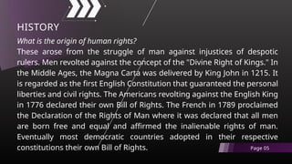What is the origin of human rights?
These arose from the struggle of man against injustices of despotic
rulers. Men revolted against the concept of the "Divine Right of Kings." In
the Middle Ages, the Magna Carta was delivered by King John in 1215. It
is regarded as the first English Constitution that guaranteed the personal
liberties and civil rights. The Americans revolting against the English King
in 1776 declared their own Bill of Rights. The French in 1789 proclaimed
the Declaration of the Rights of Man where it was declared that all men
are born free and equal and affirmed the inalienable rights of man.
Eventually most democratic countries adopted in their respective
constitutions their own Bill of Rights.
HISTORY
Page 05
 