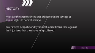 What are the circumstances that brought out the concept of
human rights in ancient history?
Rulers were despotic and tyrannical, and citizens rose against
the injustices that they have long suffered
HISTORY
Page 06
 