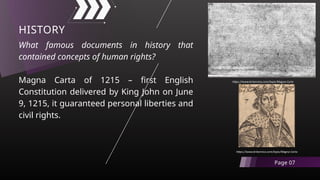 What famous documents in history that
contained concepts of human rights?
Magna Carta of 1215 – first English
Constitution delivered by King John on June
9, 1215, it guaranteed personal liberties and
civil rights.
HISTORY
Page 07
https://www.britannica.com/topic/Magna-Carta
https://www.britannica.com/topic/Magna-Carta
 