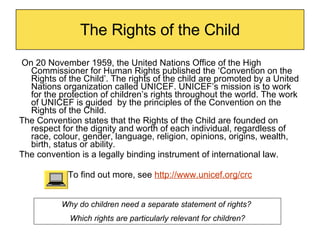 The Rights of the Child On 20 November 1959, the United Nations Office of the High Commissioner for Human Rights published the ‘Convention on the Rights of the Child’. The rights of the child are promoted by a United Nations organization called UNICEF.  UNICEF’s mission is to work for the protection of children’s rights throughout the world. The work of UNICEF is guided  by the principles of the Convention on the Rights of the Child.  The Convention states that the Rights of the Child  are founded on respect for the dignity and worth of each individual, regardless of race, colour, gender, language, religion, opinions, origins, wealth, birth, status or ability.  The convention is a legally binding instrument of international law. To find out more, see  http://www.unicef.org/crc Why do children need a separate statement of rights?  Which rights are particularly relevant for children? 