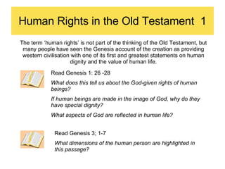 Human Rights in the Old Testament  1 The term ‘human rights’ is not part of the thinking of the Old Testament, but many people have seen the Genesis account of the creation as providing western civilisation with one of its first and greatest statements on human dignity and the value of human life. Read Genesis 1: 26 -28 What does this tell us about the God-given rights of human beings? If human beings are made in the image of God, why do they have special dignity? What aspects of God are reflected in human life? Read Genesis 3; 1-7 What dimensions of the human person are highlighted in this passage? 