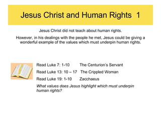 Jesus Christ and Human Rights  1 Jesus Christ did not teach about human rights. However, in his dealings with the people he met, Jesus could be giving a wonderful example of the values which must underpin human rights. Read Luke 7: 1-10  The Centurion’s Servant Read Luke 13: 10 – 17  The Crippled Woman Read Luke 19: 1-10  Zacchaeus What values does Jesus highlight which must underpin human rights? 