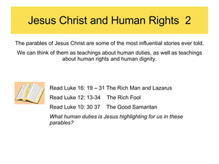 Jesus Christ and Human Rights  2 The parables of Jesus Christ are some of the most influential stories ever told. We can think of them as teachings about human duties, as well as teachings about human rights and human dignity. Read Luke 16: 19 – 31 The Rich Man and Lazarus Read Luke 12: 13-34  The Rich Fool Read Luke 10: 30 37  The Good Samaritan What human duties is Jesus highlighting for us in these parables? 