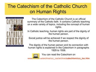 The Catechism of the Catholic Church  on Human Rights The Catechism of the Catholic Church is an official summary of the Catholic faith. It contains Catholic teaching on a wide variety of topics, including the concept of human rights. In Catholic teaching, human rights are part of the dignity of the human person. Social justice will be achieved if we respect the dignity of the human person. The dignity of the human person and its connection with human rights is explained in the Catechism in paragraphs 1929 to 1938. You can read the Catechism on www.vatican.va/archive/ccc_css/archive/ catechism /ccc_toc.htm 