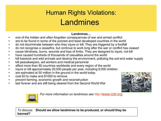 Human Rights Violations: Landmines   Landmines… one of the hidden and often forgotten consequences of war and armed conflict  are to be found in some of the poorest and least developed countries in the world do not discriminate between who they injure or kill. They are triggered by a footfall do not recognise a ceasefire, but continue to work long after the war or conflict has ceased cause blindness, burns, wounds and loss of limbs. They are designed to injure, not kill have caused hundreds of thousands of casualties around the world kill livestock and wild animals and destroy the environment, polluting the soil and water supply kill peacekeepers, aid workers and medical personnel affect more than 80 countries worldwide and every region of the world injure or kill approximately 20,000 people per year, including 8,000 children are estimated at 50 million in the ground in the world today cost $3 to make and $1000 to remove prevent farming, economic growth and reconstruction last forever and are still being cleared from the Second World War For more information on landmines see  http:// www.icbl.org To discuss:  Should we allow landmines to be produced, or should they be banned? 
