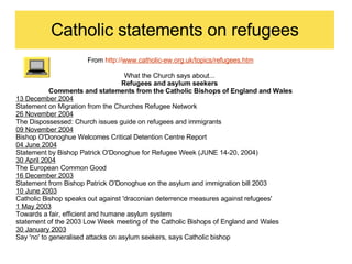 Catholic statements on refugees From  http:// www.catholic-ew.org.uk/topics/refugees.htm What the Church says about...  Refugees and asylum seekers  Comments and statements from the Catholic Bishops of England and Wales 13 December 2004   Statement on Migration from the Churches Refugee Network  26 November 2004   The Dispossessed: Church issues guide on refugees and immigrants  09 November 2004   Bishop O'Donoghue Welcomes Critical Detention Centre Report  04 June 2004   Statement by Bishop Patrick O'Donoghue for Refugee Week (JUNE 14-20, 2004)  30 April 2004   The European Common Good  16 December 2003   Statement from Bishop Patrick O'Donoghue on the asylum and immigration bill 2003  10 June 2003   Catholic Bishop speaks out against 'draconian deterrence measures against refugees'  1 May 2003   Towards a fair, efficient and humane asylum system  statement of the 2003 Low Week meeting of the Catholic Bishops of England and Wales 30 January 2003   Say 'no' to generalised attacks on asylum seekers, says Catholic bishop  