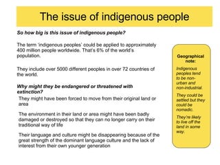 The issue of indigenous people So how big is this issue of indigenous people? Geographicalnote: Indigenous peoples tend to be non-urban and non-industrial. They could be settled but they could be nomadic. They’re likely to live off the land in some way. The term ‘indigenous peoples’ could be applied to approximately 400 million people worldwide. That’s 6% of the world’s population. Why might they be endangered or threatened with extinction? They include over 5000 different peoples in over 72 countries of the world. They might have been forced to move from their original land or area The environment in their land or area might have been badly damaged or destroyed so that they can no longer carry on their traditional way of life Their language and culture might be disappearing because of the great strength of the dominant language culture and the lack of interest from their own younger generation 