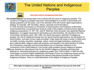 The United Nations and Indigenous Peoples http://www.unhchr.ch/indigenous/main.html The United Nations  has always been very involved with the issue of indigenous peoples. The concerns of indigenous peoples have been acknowledged in a number of documents and studies prepared over the years, and in the activities of the UN human rights organizations dealing, for example, with minorities, slavery, servitude and forced labour.  In 1970, the Sub-Commission on Prevention of Discrimination and Protection of Minorities recommended that a comprehensive study be made of the problem of discrimination against indigenous populations. In 1971, Mr. José R. Martínez Cobo (Ecuador) was appointed Special Rapporteur, to suggest measures for eliminating such discrimination. He reported to the Sub-Commission during the years 1981-1984. His report discussed a definition of indigenous peoples, the role of intergovernmental and non-governmental organizations, the elimination of discrimination, and basic human rights principles. It also dealt with areas of action in fields such as health, housing, education, language, culture, social and legal institutions, employment, land, political rights, religious rights and practices, and equality in the administration of justice. His conclusions, proposals and recommendations are an important milestone in the involvement of the United Nations in the human rights problems facing indigenous peoples. 1993  was declared an International Year for the World’s Indigenous Peoples and there then followed an ‘international decade for indigenous people’ from 1995 to 2004. In 2000 the UN Commission on Human Rights established a Permanent Forum on Indigenous Issues and the years 2005 to 2014 have been declared the Second International Decade of the World’s Indigenous Peoples. There is a draft Declaration of the Rights of Indigenous Peoples. What rights of indigenous peoples do you think the United Nations have put into their draft Declaration? 