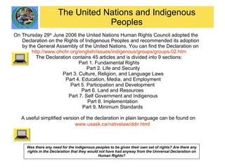 The United Nations and Indigenous Peoples On Thursday 29 th  June 2006 the United Nations Human Rights Council adopted the Declaration on the Rights of Indigenous Peoples and recommended its adoption by the General Assembly of the United Nations. You can find the Declaration on  http://www.ohchr.org/english/issues/indigenous/groups/groups-02.htm The Declaration contains 45 articles and is divided into 9 sections: Part 1. Fundamental Rights Part 2. Life and Security Part 3. Culture, Religion, and Language Laws Part 4. Education, Media, and Employment Part 5. Participation and Development  Part 6. Land and Resources  Part 7. Self Government and Indigenous Part 8. Implementation  Part 9. Minimum Standards  A useful simplified version of the declaration in plain language can be found on  www.usask.ca/nativelaw/ddir.html   Was there any need for the indigenous peoples to be given their own set of rights? Are there any rights in the Declaration that they would not have had anyway from the Universal Declaration on Human Rights? 
