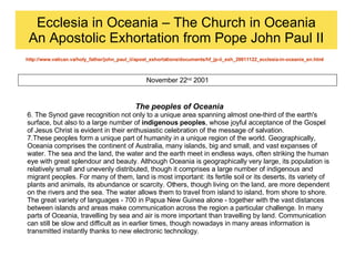 Ecclesia in Oceania – The Church in Oceania An Apostolic Exhortation from Pope John Paul II http://www.vatican.va/holy_father/john_paul_ii/apost_exhortations/documents/hf_jp-ii_exh_20011122_ecclesia-in-oceania_en.html November 22 nd  2001 The peoples of Oceania 6. The Synod gave recognition not only to a unique area spanning almost one-third of the earth's surface, but also to a large number of  indigenous peoples , whose joyful acceptance of the Gospel of Jesus Christ is evident in their enthusiastic celebration of the message of salvation.  7.These peoples form a unique part of humanity in a unique region of the world. Geographically, Oceania comprises the continent of Australia, many islands, big and small, and vast expanses of water. The sea and the land, the water and the earth meet in endless ways, often striking the human eye with great splendour and beauty. Although Oceania is geographically very large, its population is relatively small and unevenly distributed, though it comprises a large number of indigenous and migrant peoples. For many of them, land is most important: its fertile soil or its deserts, its variety of plants and animals, its abundance or scarcity. Others, though living on the land, are more dependent on the rivers and the sea. The water allows them to travel from island to island, from shore to shore. The great variety of languages - 700 in Papua New Guinea alone - together with the vast distances between islands and areas make communication across the region a particular challenge. In many parts of Oceania, travelling by sea and air is more important than travelling by land. Communication can still be slow and difficult as in earlier times, though nowadays in many areas information is transmitted instantly thanks to new electronic technology. 